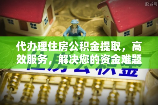 莘县代办理住房公积金提取，高效服务，解决您的资金难题