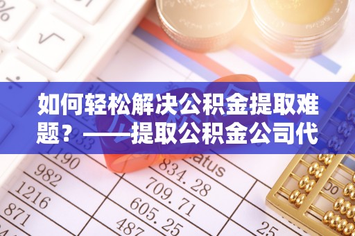 莘县如何轻松解决公积金提取难题？——提取公积金公司代办服务详解