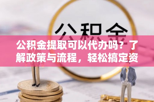 莘县公积金提取可以代办吗？了解政策与流程，轻松搞定资金提取