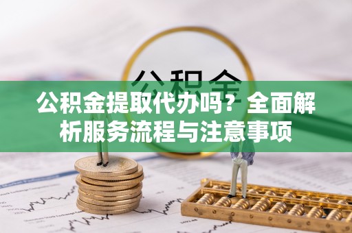 莘县公积金提取代办吗？全面解析服务流程与注意事项