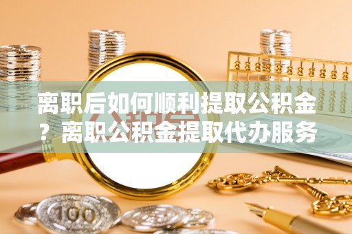莘县离职后如何顺利提取公积金？离职公积金提取代办服务帮你搞定！
