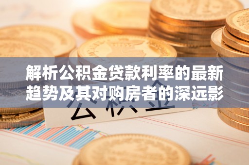 莘县解析公积金贷款利率的最新趋势及其对购房者的深远影响