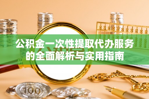 莘县公积金一次性提取代办服务的全面解析与实用指南