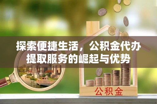 莘县探索便捷生活，公积金代办提取服务的崛起与优势