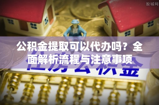 莘县公积金提取可以代办吗？全面解析流程与注意事项