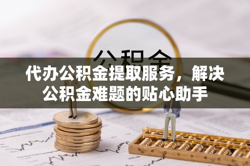 莘县代办公积金提取服务，解决公积金难题的贴心助手