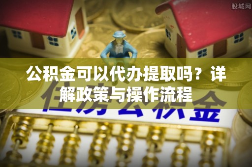 莘县公积金可以代办提取吗？详解政策与操作流程