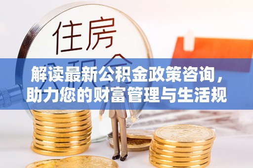 莘县解读最新公积金政策咨询，助力您的财富管理与生活规划