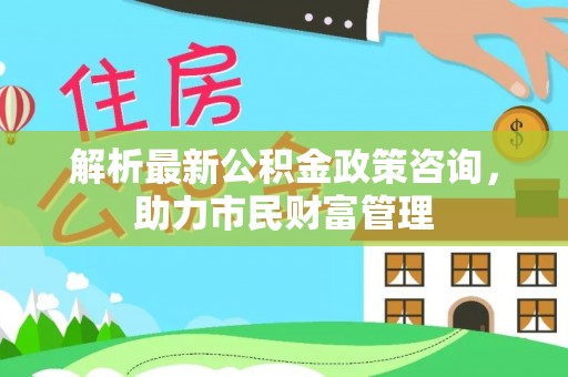 莘县解析最新公积金政策咨询，助力市民财富管理
