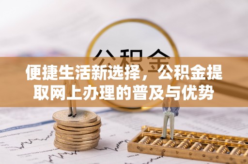 莘县便捷生活新选择，公积金提取网上办理的普及与优势