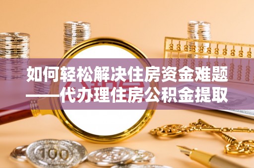 莘县如何轻松解决住房资金难题——代办理住房公积金提取服务详解