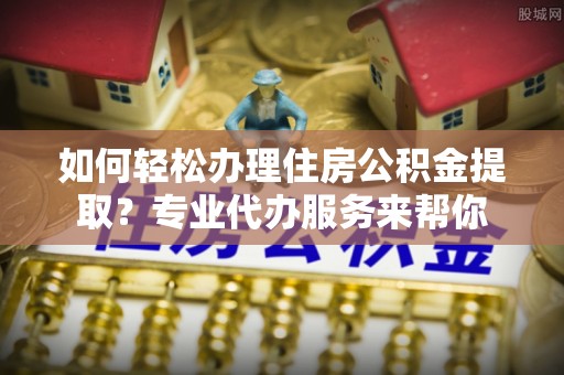 莘县如何轻松办理住房公积金提取？专业代办服务来帮你