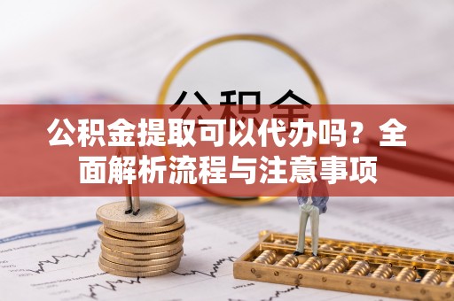 莘县公积金提取可以代办吗？全面解析流程与注意事项