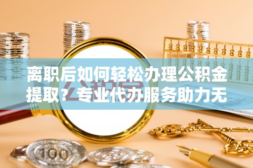 莘县离职后如何轻松办理公积金提取？专业代办服务助力无忧