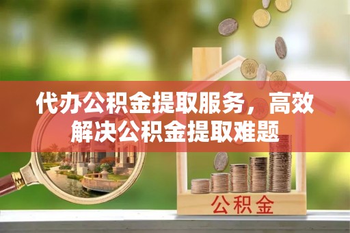 莘县代办公积金提取服务，高效解决公积金提取难题
