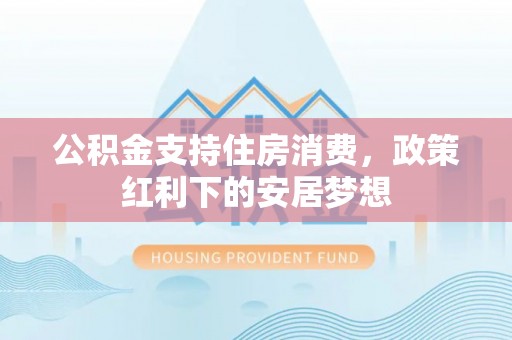 莘县公积金支持住房消费，政策红利下的安居梦想