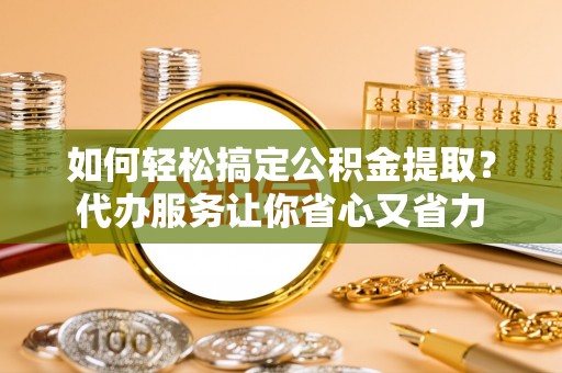 莘县如何轻松搞定公积金提取？代办服务让你省心又省力
