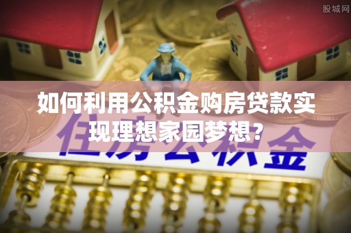 莘县如何利用公积金购房贷款实现理想家园梦想？