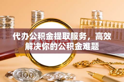 莘县代办公积金提取服务，高效解决你的公积金难题