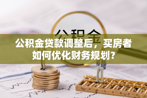 莘县公积金贷款调整后，买房者如何优化财务规划？