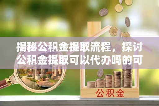 莘县揭秘公积金提取流程，探讨公积金提取可以代办吗的可行性与注意事项