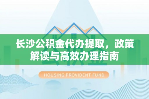 莘县长沙公积金代办提取，政策解读与高效办理指南