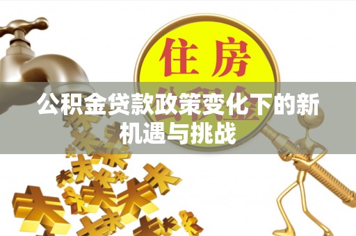 莘县公积金贷款政策变化下的新机遇与挑战