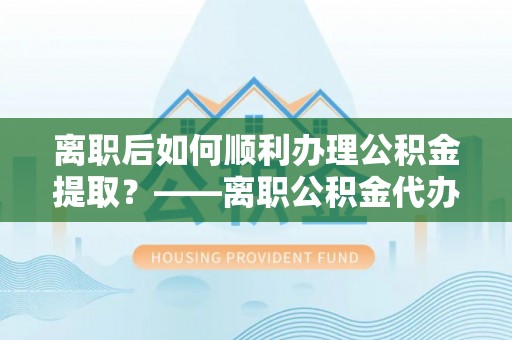 莘县离职后如何顺利办理公积金提取？——离职公积金代办提取全攻略
