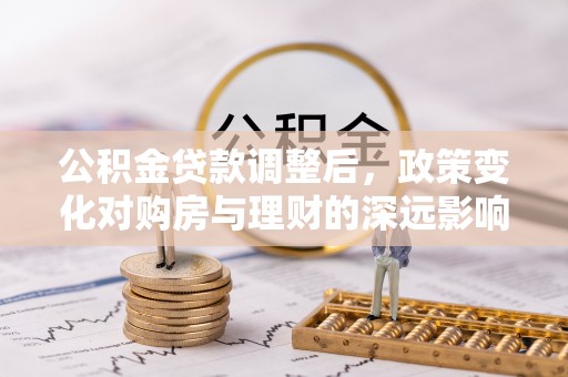 莘县公积金贷款调整后，政策变化对购房与理财的深远影响