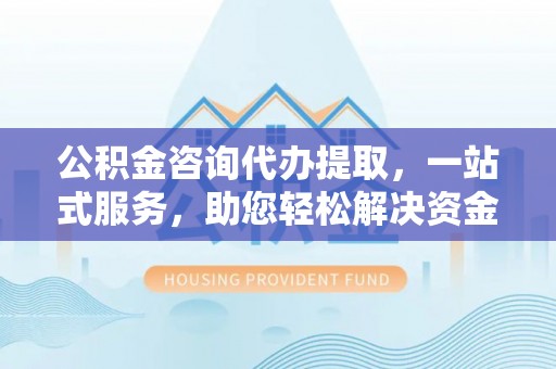 莘县公积金咨询代办提取，一站式服务，助您轻松解决资金难题