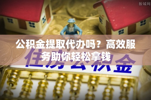 莘县公积金提取代办吗？高效服务助你轻松拿钱