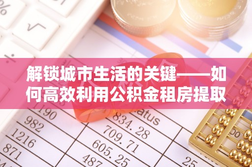莘县解锁城市生活的关键——如何高效利用公积金租房提取实现居住自由