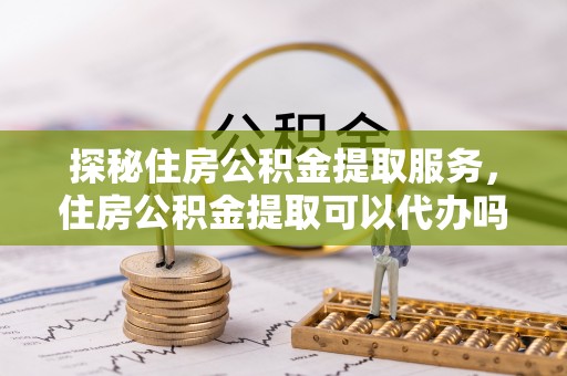 莘县探秘住房公积金提取服务，住房公积金提取可以代办吗的全方位解析