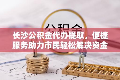莘县长沙公积金代办提取，便捷服务助力市民轻松解决资金需求