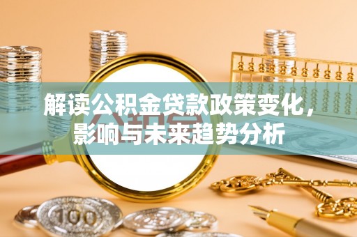 莘县解读公积金贷款政策变化，影响与未来趋势分析