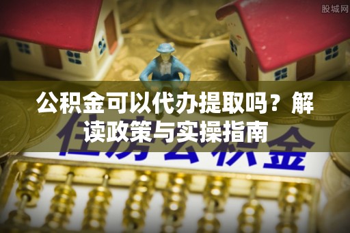 莘县公积金可以代办提取吗？解读政策与实操指南