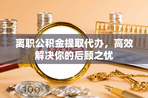莘县离职公积金提取代办，高效解决你的后顾之忧