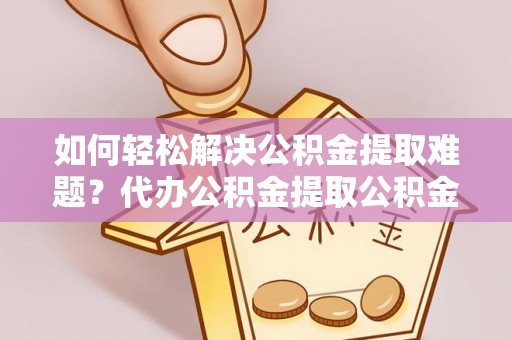 莘县如何轻松解决公积金提取难题？代办公积金提取公积金服务详解