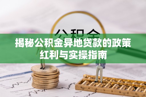 莘县揭秘公积金异地贷款的政策红利与实操指南