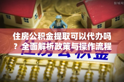 莘县住房公积金提取可以代办吗？全面解析政策与操作流程