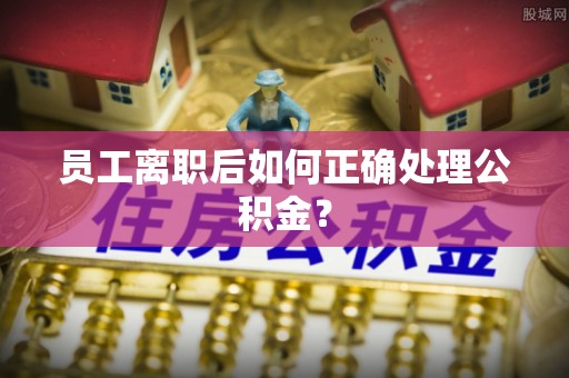 莘县员工离职后如何正确处理公积金？