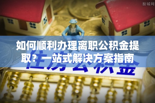 莘县如何顺利办理离职公积金提取？一站式解决方案指南