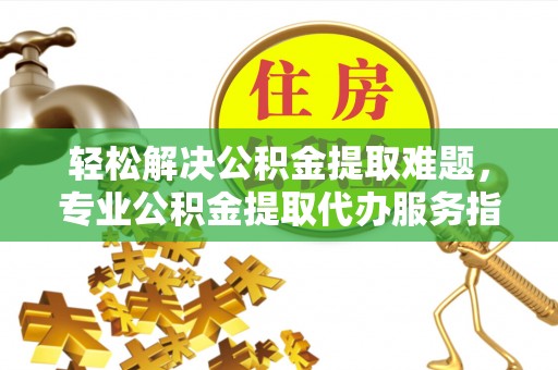 莘县轻松解决公积金提取难题，专业公积金提取代办服务指南