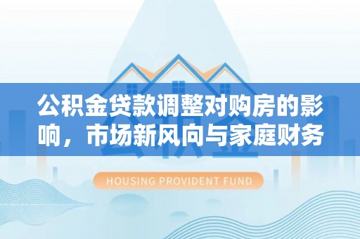 莘县公积金贷款调整对购房的影响，市场新风向与家庭财务规划