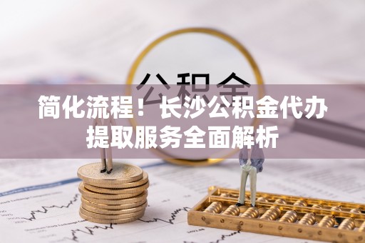 莘县简化流程！长沙公积金代办提取服务全面解析