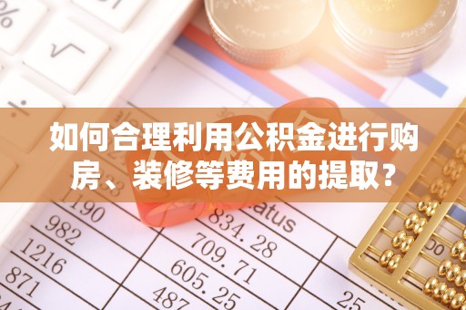 莘县如何合理利用公积金进行购房、装修等费用的提取？
