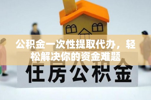 莘县公积金一次性提取代办，轻松解决你的资金难题