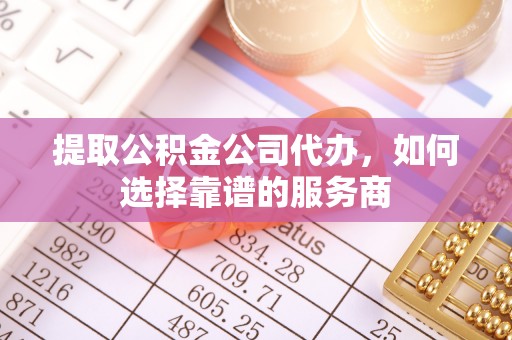 莘县提取公积金公司代办，如何选择靠谱的服务商