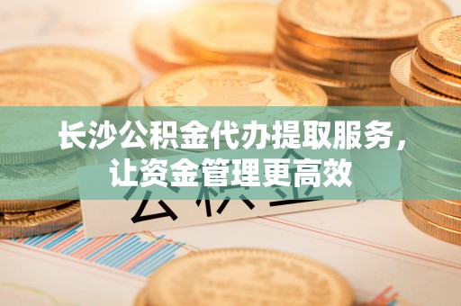 莘县长沙公积金代办提取服务，让资金管理更高效