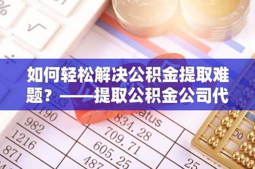 莘县如何轻松解决公积金提取难题？——提取公积金公司代办服务解析